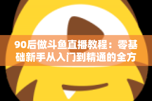 90后做斗鱼直播教程：零基础新手从入门到精通的全方位实战指南