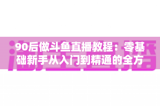 90后做斗鱼直播教程：零基础新手从入门到精通的全方位实战指南
