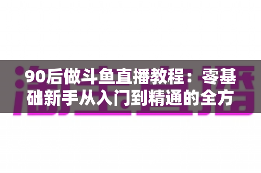 90后做斗鱼直播教程：零基础新手从入门到精通的全方位实战指南