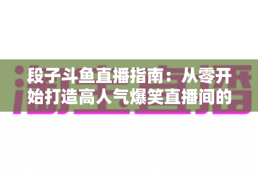 段子斗鱼直播指南：从零开始打造高人气爆笑直播间的实战攻略
