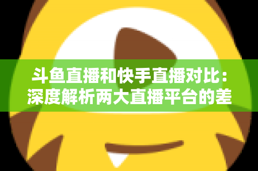斗鱼直播和快手直播对比：深度解析两大直播平台的差异，助你选对直播阵地