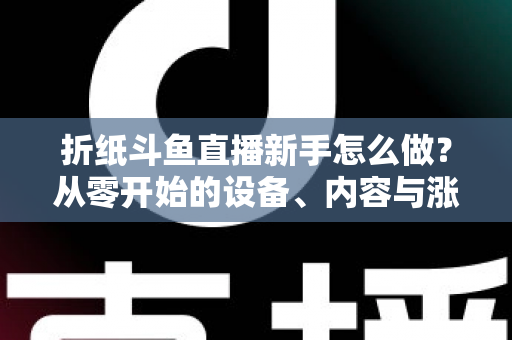 折纸斗鱼直播新手怎么做？从零开始的设备、内容与涨粉全流程实用指南