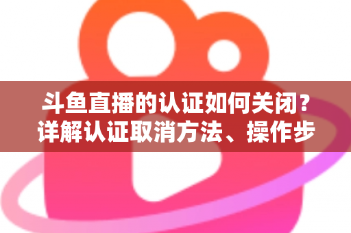 斗鱼直播的认证如何关闭？详解认证取消方法、操作步骤与常见疑问