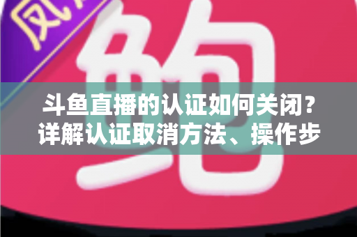 斗鱼直播的认证如何关闭？详解认证取消方法、操作步骤与常见疑问