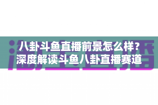 八卦斗鱼直播前景怎么样？深度解读斗鱼八卦直播赛道的机遇、挑战与变现潜力