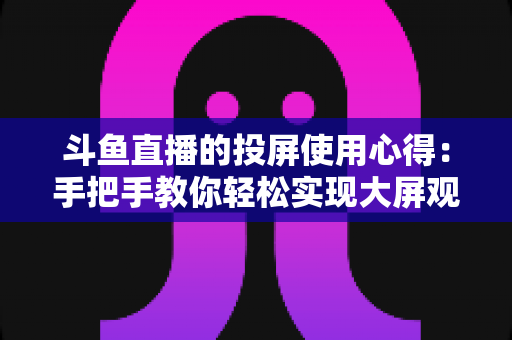 斗鱼直播的投屏使用心得：手把手教你轻松实现大屏观看的完整攻略