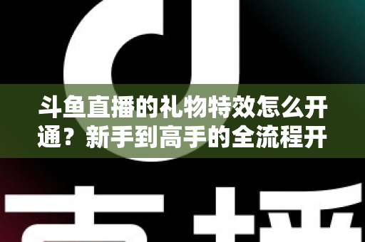 斗鱼直播的礼物特效怎么开通？新手到高手的全流程开通指南与实用技巧