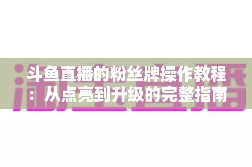 斗鱼直播的粉丝牌操作教程：从点亮到升级的完整指南，新手也能一学就会