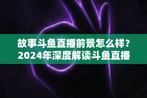 故事斗鱼直播前景怎么样？2024年深度解读斗鱼直播平台的发展现状与未来趋势