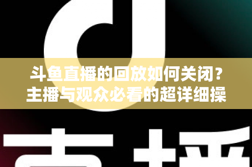斗鱼直播的回放如何关闭？主播与观众必看的超详细操作指南与隐私管理技巧