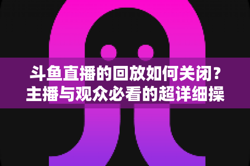 斗鱼直播的回放如何关闭？主播与观众必看的超详细操作指南与隐私管理技巧