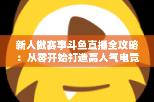 新人做赛事斗鱼直播全攻略：从零开始打造高人气电竞直播间的实用指南