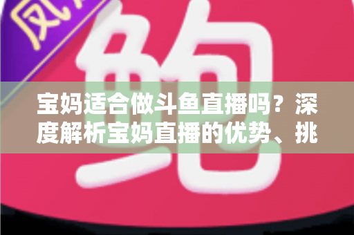 宝妈适合做斗鱼直播吗？深度解析宝妈直播的优势、挑战与实操建议