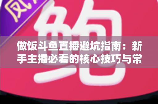 做饭斗鱼直播避坑指南：新手主播必看的核心技巧与常见误区解析
