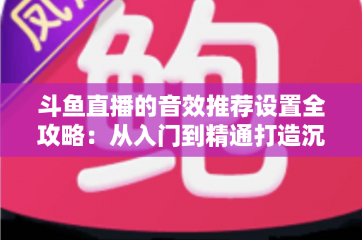 斗鱼直播的音效推荐设置全攻略：从入门到精通打造沉浸式听觉体验