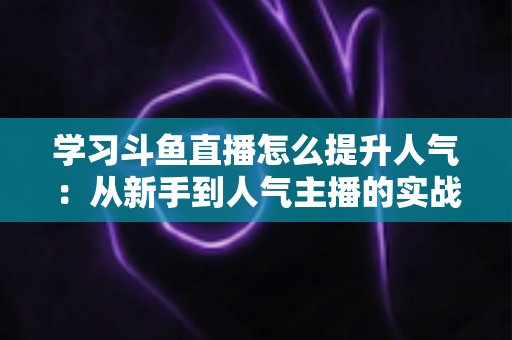 学习斗鱼直播怎么提升人气：从新手到人气主播的实战运营指南