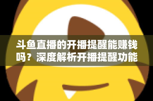 斗鱼直播的开播提醒能赚钱吗？深度解析开播提醒功能背后的变现真相与实用赚钱攻略