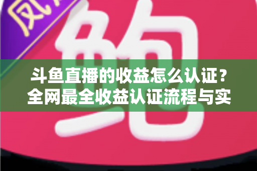 斗鱼直播的收益怎么认证？全网最全收益认证流程与实操指南