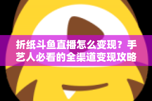 折纸斗鱼直播怎么变现？手艺人必看的全渠道变现攻略与实操指南