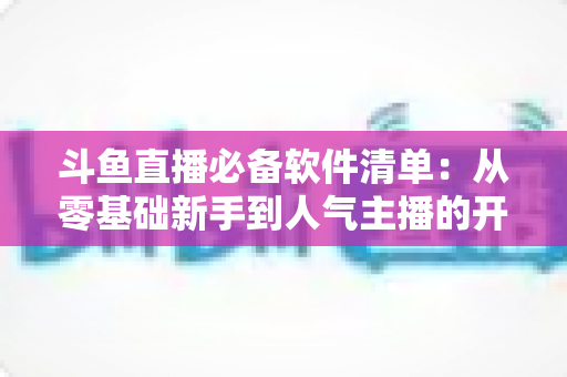 斗鱼直播必备软件清单：从零基础新手到人气主播的开播装备全攻略