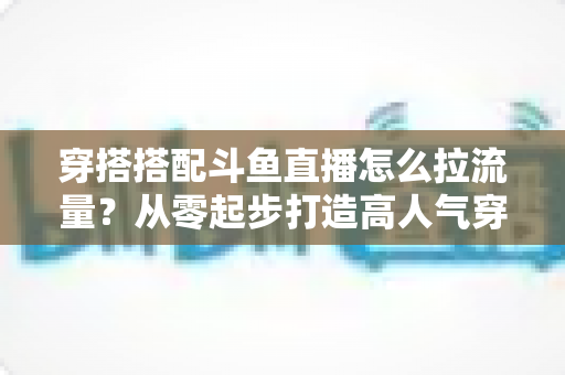 穿搭搭配斗鱼直播怎么拉流量？从零起步打造高人气穿搭直播间的完整攻略