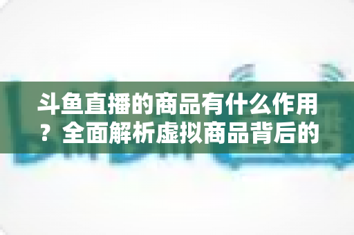 斗鱼直播的商品有什么作用？全面解析虚拟商品背后的互动价值与商业逻辑