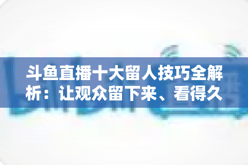 斗鱼直播十大留人技巧全解析：让观众留下来、看得久、回得来的实战指南