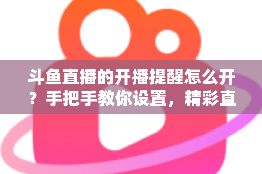 斗鱼直播的开播提醒怎么开？手把手教你设置，精彩直播再也不错过！