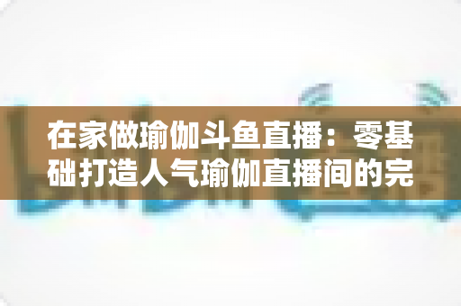 在家做瑜伽斗鱼直播:零基础打造人气瑜伽直播间的完整实战指南 在家做瑜伽斗鱼直播:零基础打造人气瑜伽直播间的完整实战指南