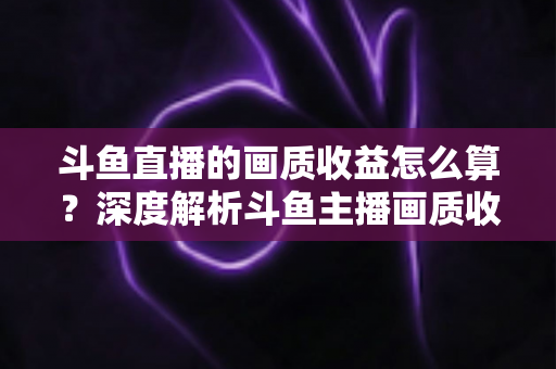 斗鱼直播的画质收益怎么算？深度解析斗鱼主播画质收益计算规则与提升收益的实用技巧