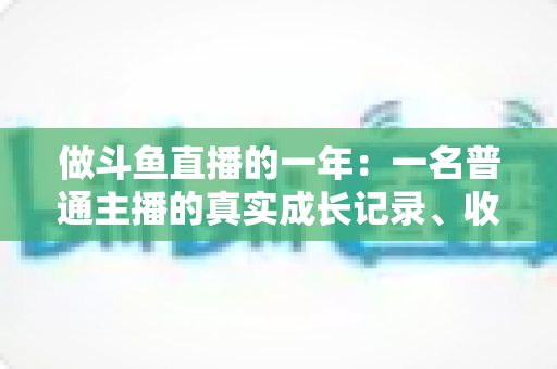 做斗鱼直播的一年：一名普通主播的真实成长记录、收入揭秘与避坑经验全分享