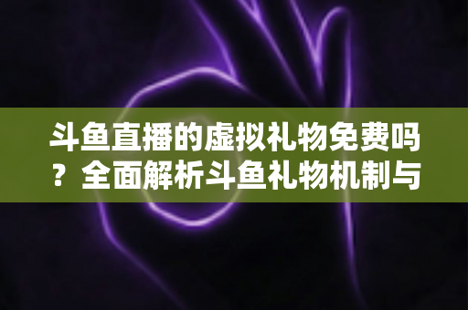 斗鱼直播的虚拟礼物免费吗？全面解析斗鱼礼物机制与免费获取攻略