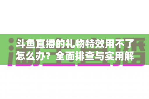 斗鱼直播的礼物特效用不了怎么办？全面排查与实用解决指南