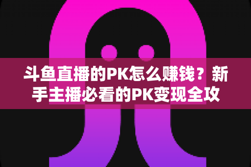 斗鱼直播的PK怎么赚钱？新手主播必看的PK变现全攻略与实操技巧解析