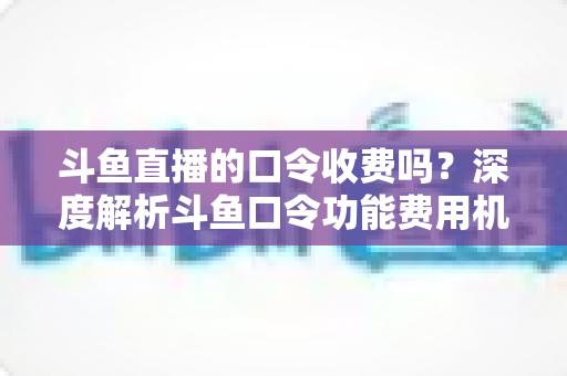斗鱼直播的口令收费吗?深度解析斗鱼口令功能费用机制与实用使用指南 斗鱼直播的口令收费吗?深度解析斗鱼口令功能费用机制与实用使用指南