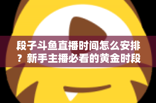 段子斗鱼直播时间怎么安排？新手主播必看的黄金时段规划与开播技巧全攻略