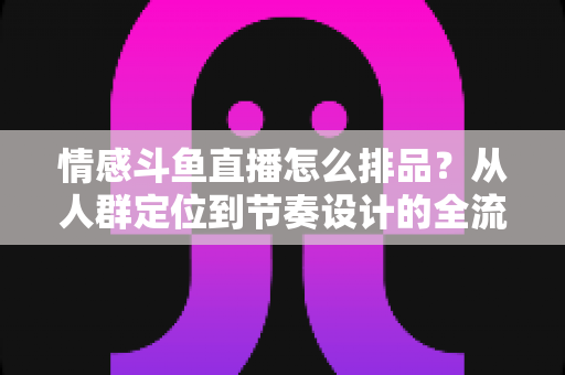 情感斗鱼直播怎么排品？从人群定位到节奏设计的全流程实战指南