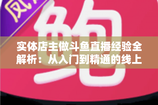 实体店主做斗鱼直播经验全解析：从入门到精通的线上线下引流实战指南