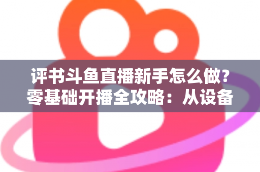 评书斗鱼直播新手怎么做？零基础开播全攻略：从设备准备到涨粉变现的完整指南
