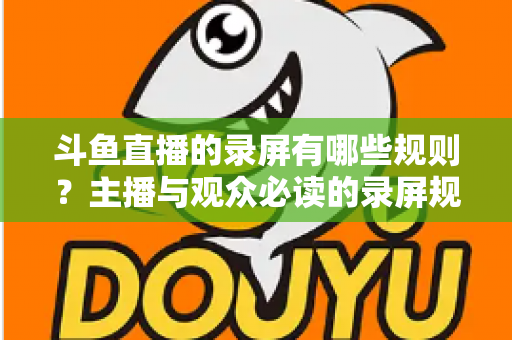 斗鱼直播的录屏有哪些规则?主播与观众必读的录屏规范全解析 斗鱼直播的录屏有哪些规则?主播与观众必读的录屏规范全解析
