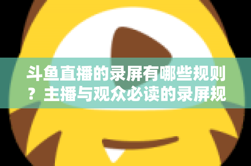 斗鱼直播的录屏有哪些规则?主播与观众必读的录屏规范全解析 斗鱼直播的录屏有哪些规则?主播与观众必读的录屏规范全解析