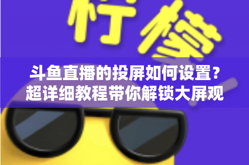 斗鱼直播的投屏如何设置？超详细教程带你解锁大屏观影新体验