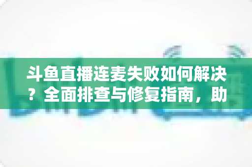斗鱼直播连麦失败如何解决？全面排查与修复指南，助你快速恢复连麦功能