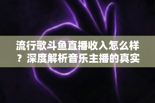 流行歌斗鱼直播收入怎么样？深度解析音乐主播的真实收益与变现攻略