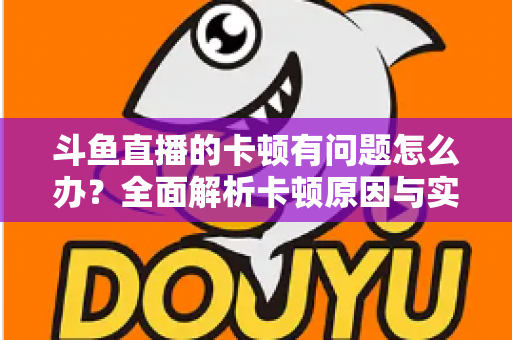 斗鱼直播的卡顿有问题怎么办？全面解析卡顿原因与实用解决方案，助你畅享流畅观影体验