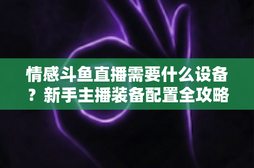 情感斗鱼直播需要什么设备？新手主播装备配置全攻略，帮你快速搭建高人气温馨直播间