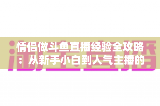 情侣做斗鱼直播经验全攻略:从新手小白到人气主播的实战指南 情侣做斗鱼直播经验全攻略:从新手小白到人气主播的实战指南