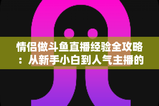 情侣做斗鱼直播经验全攻略:从新手小白到人气主播的实战指南 情侣做斗鱼直播经验全攻略:从新手小白到人气主播的实战指南