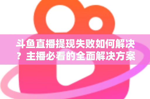 斗鱼直播提现失败如何解决?主播必看的全面解决方案与实用指南 斗鱼直播提现失败如何解决?主播必看的全面解决方案与实用指南