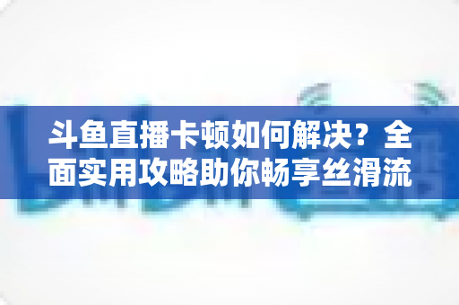 斗鱼直播卡顿如何解决?全面实用攻略助你畅享丝滑流畅的观看体验 斗鱼直播卡顿如何解决?全面实用攻略助你畅享丝滑流畅的观看体验